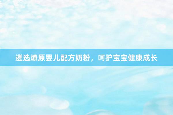 遴选燎原婴儿配方奶粉，呵护宝宝健康成长